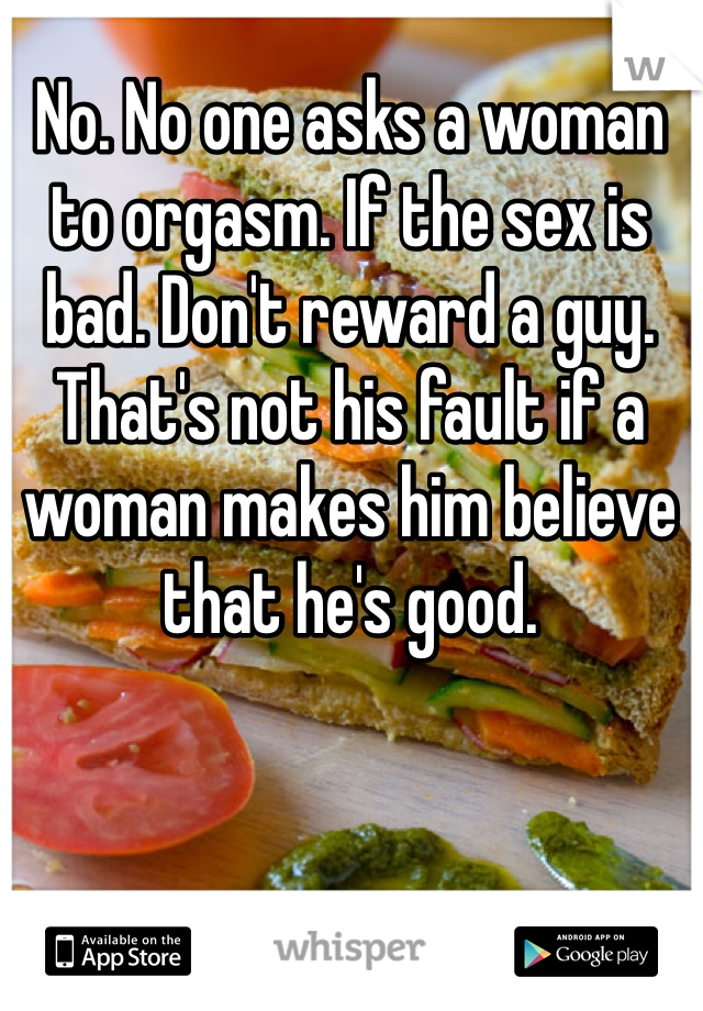 No. No one asks a woman to orgasm. If the sex is bad. Don't reward a guy. That's not his fault if a woman makes him believe that he's good.