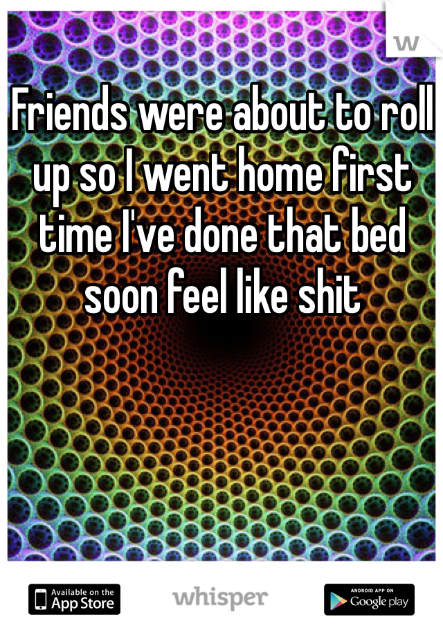 Friends were about to roll up so I went home first time I've done that bed soon feel like shit 