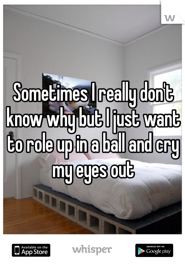 Sometimes I really don't know why but I just want to role up in a ball and cry my eyes out 