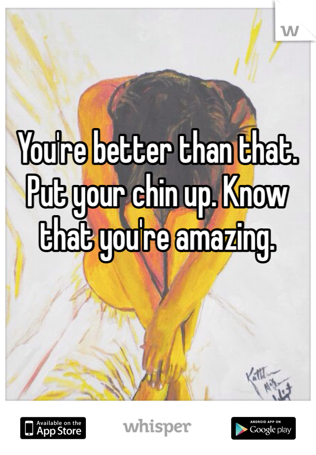 You're better than that. Put your chin up. Know that you're amazing. 