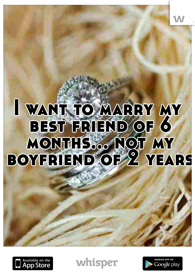 I want to marry my best friend of 6 months... not my boyfriend of 2 years.