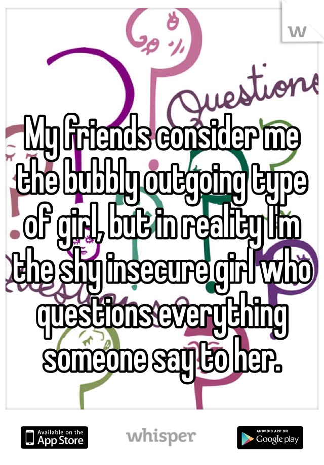 My friends consider me the bubbly outgoing type of girl, but in reality I'm the shy insecure girl who questions everything someone say to her.