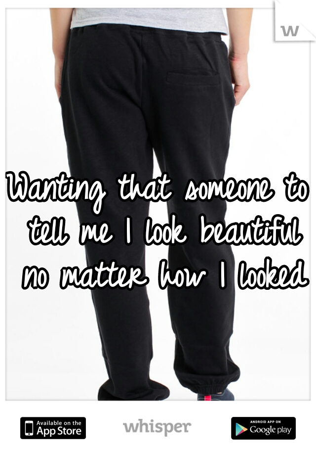Wanting that someone to tell me I look beautiful no matter how I looked