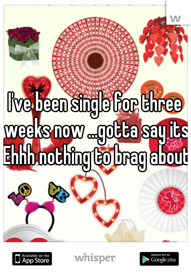 I've been single for three weeks now ...gotta say its Ehhh nothing to brag about 