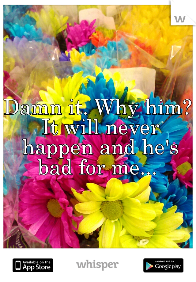 Damn it. Why him? It will never happen and he's bad for me... 