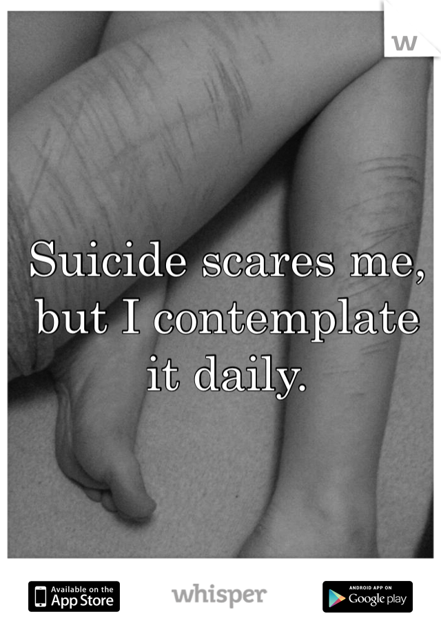 Suicide scares me, but I contemplate it daily. 