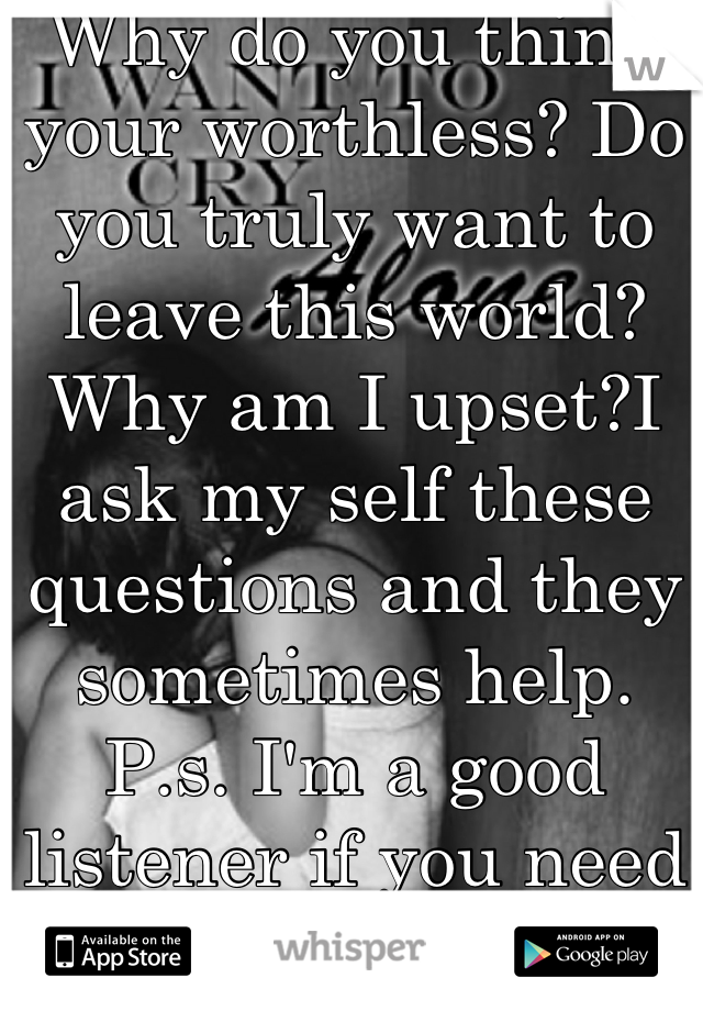 Why do you think your worthless? Do you truly want to leave this world?Why am I upset?I ask my self these questions and they sometimes help. P.s. I'm a good listener if you need to vent