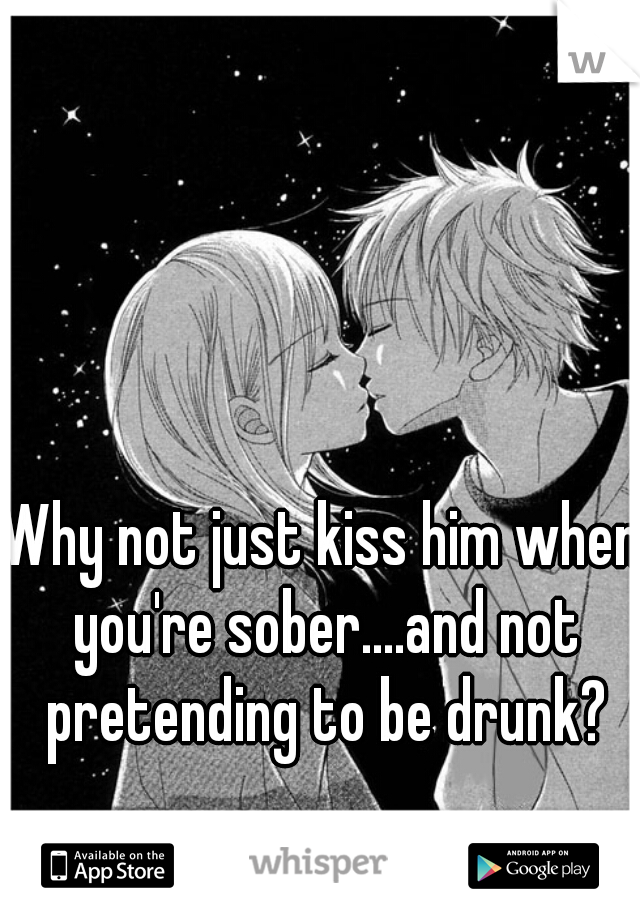 Why not just kiss him when you're sober....and not pretending to be drunk?