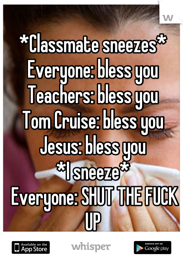 *Classmate sneezes* Everyone: bless you 
Teachers: bless you
Tom Cruise: bless you
Jesus: bless you
*I sneeze*
 Everyone: SHUT THE FUCK UP
