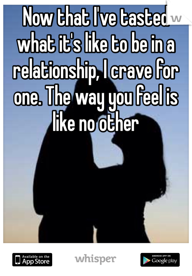 Now that I've tasted what it's like to be in a relationship, I crave for one. The way you feel is like no other