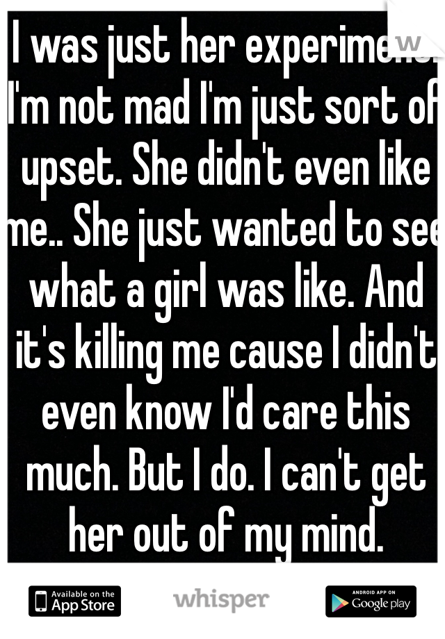 I was just her experiment. I'm not mad I'm just sort of upset. She didn't even like me.. She just wanted to see what a girl was like. And it's killing me cause I didn't even know I'd care this much. But I do. I can't get her out of my mind.