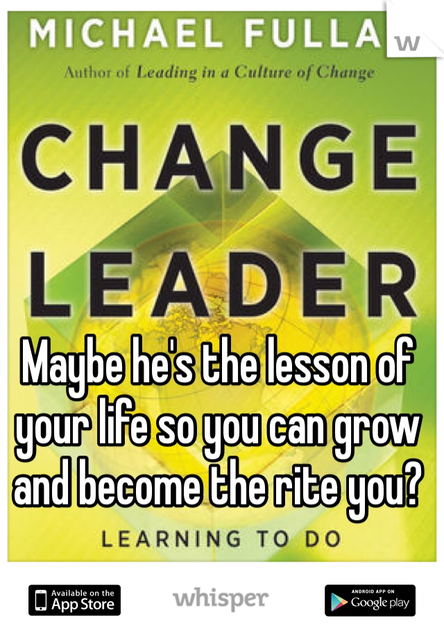 Maybe he's the lesson of your life so you can grow and become the rite you?