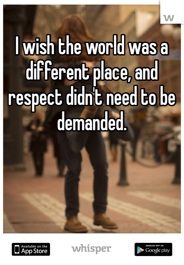 I wish the world was a different place, and respect didn't need to be demanded. 