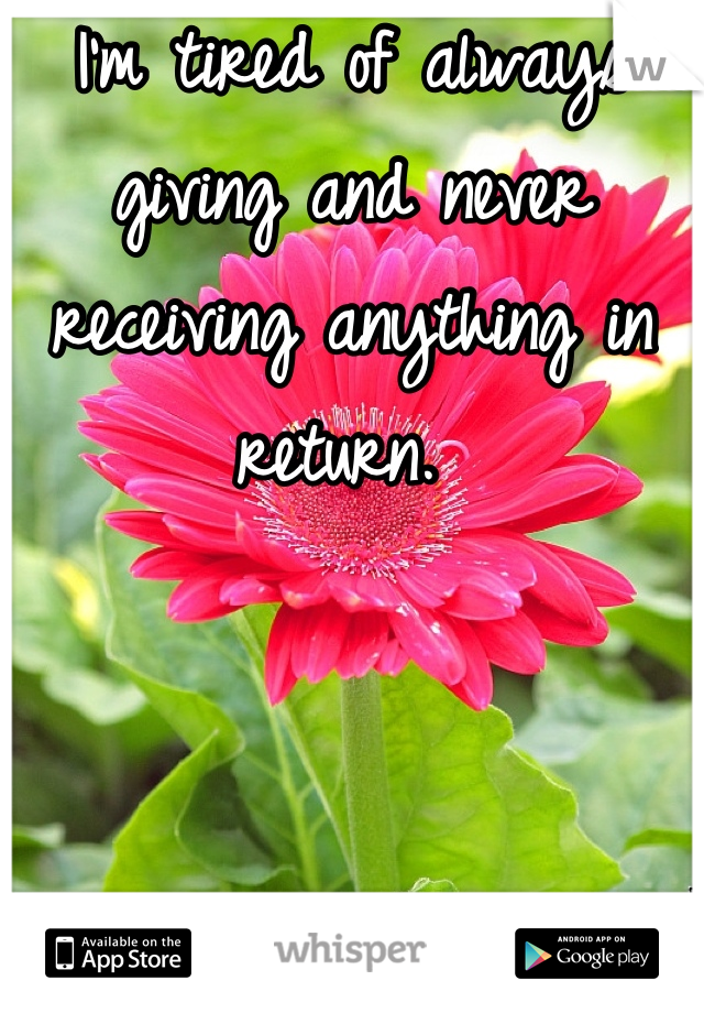 I'm tired of always giving and never receiving anything in return. 