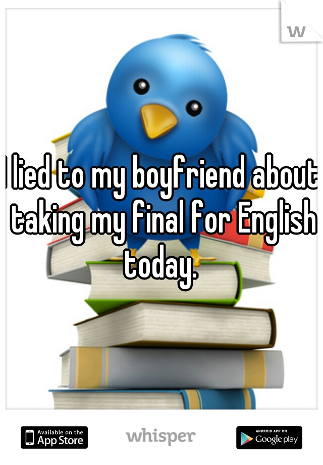 I lied to my boyfriend about taking my final for English today. 