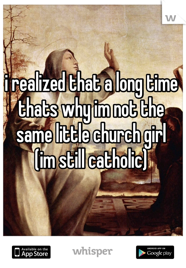 i realized that a long time 
thats why im not the same little church girl
(im still catholic)