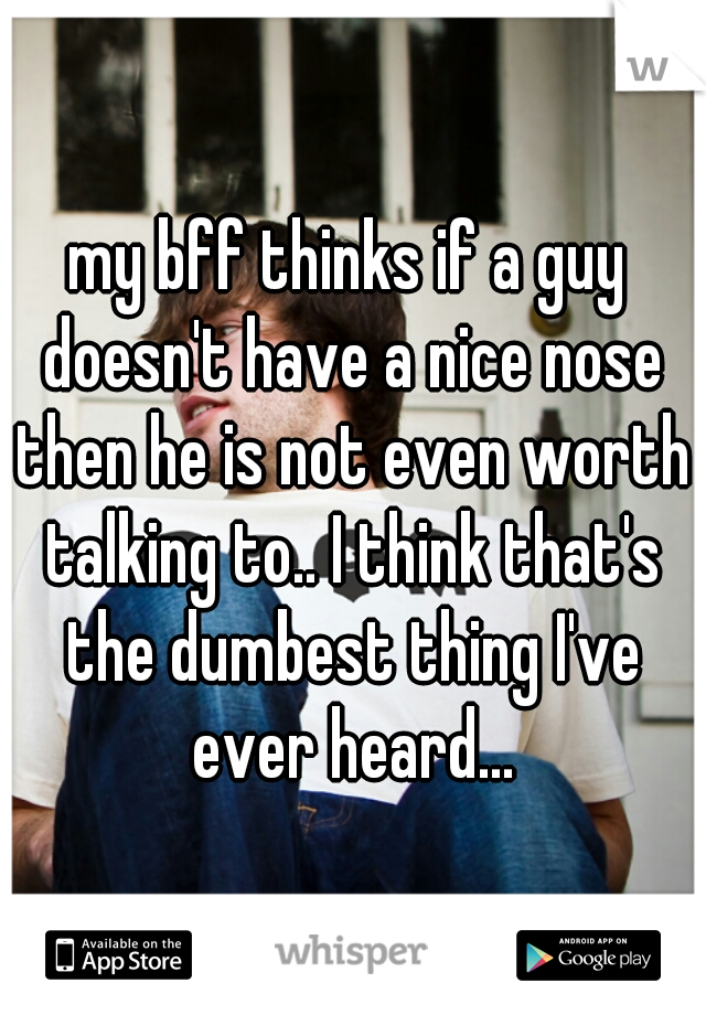 my bff thinks if a guy doesn't have a nice nose then he is not even worth talking to.. I think that's the dumbest thing I've ever heard...