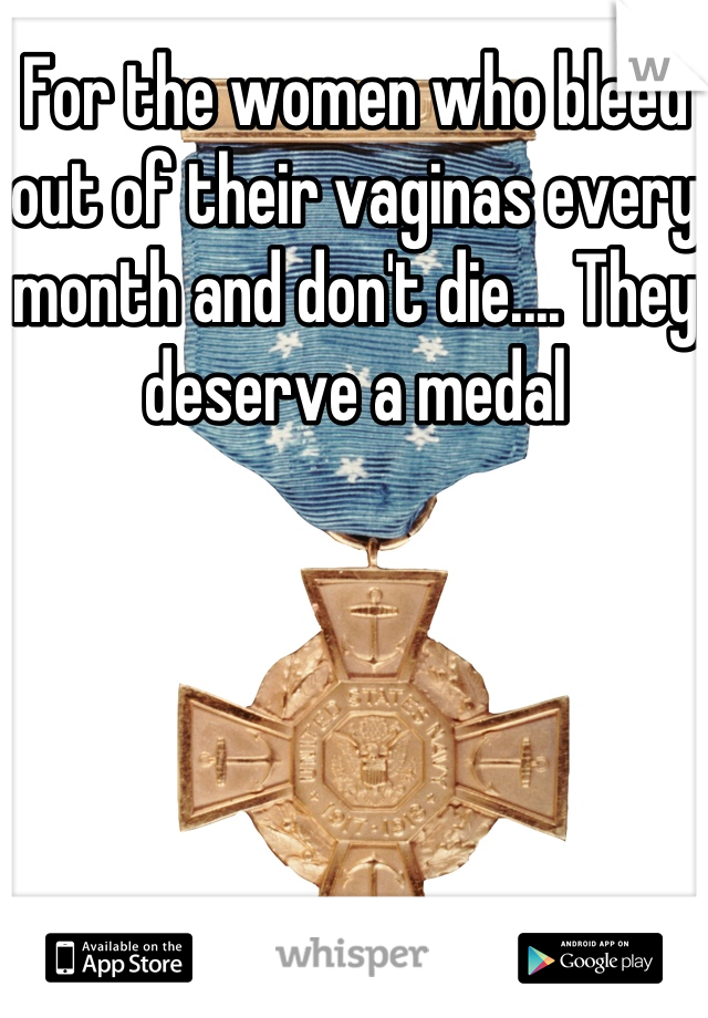 For the women who bleed out of their vaginas every month and don't die.... They deserve a medal