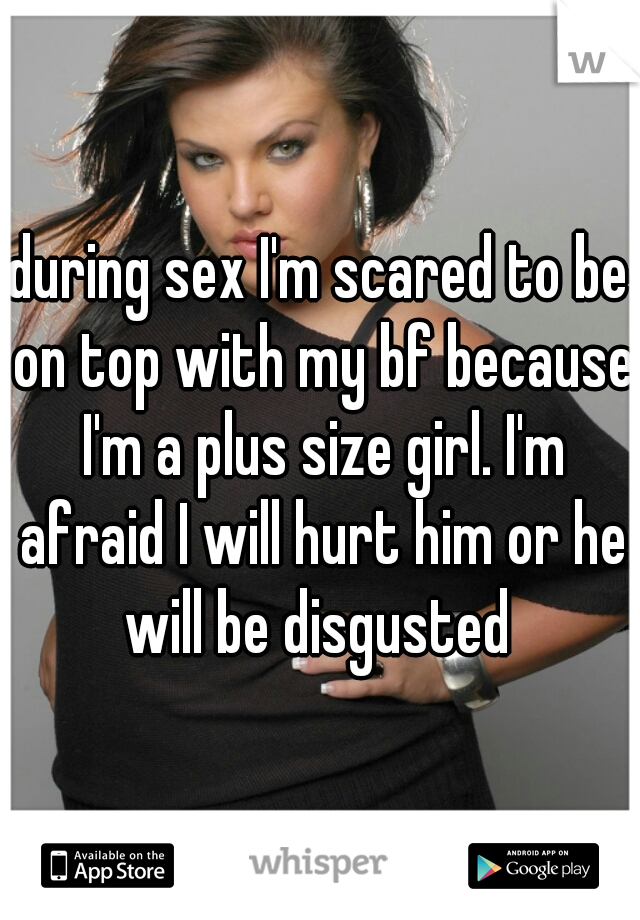 during sex I'm scared to be on top with my bf because I'm a plus size girl. I'm afraid I will hurt him or he will be disgusted 