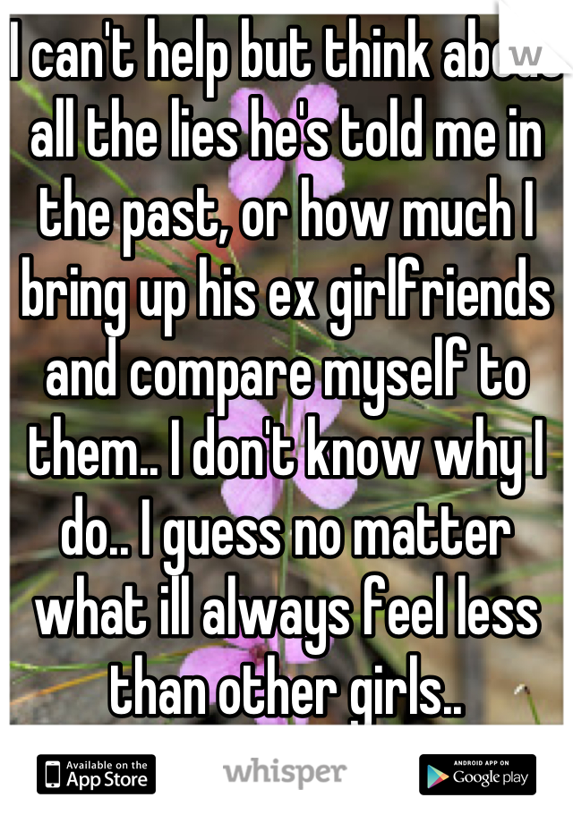 I can't help but think about all the lies he's told me in the past, or how much I bring up his ex girlfriends and compare myself to them.. I don't know why I do.. I guess no matter what ill always feel less than other girls..
