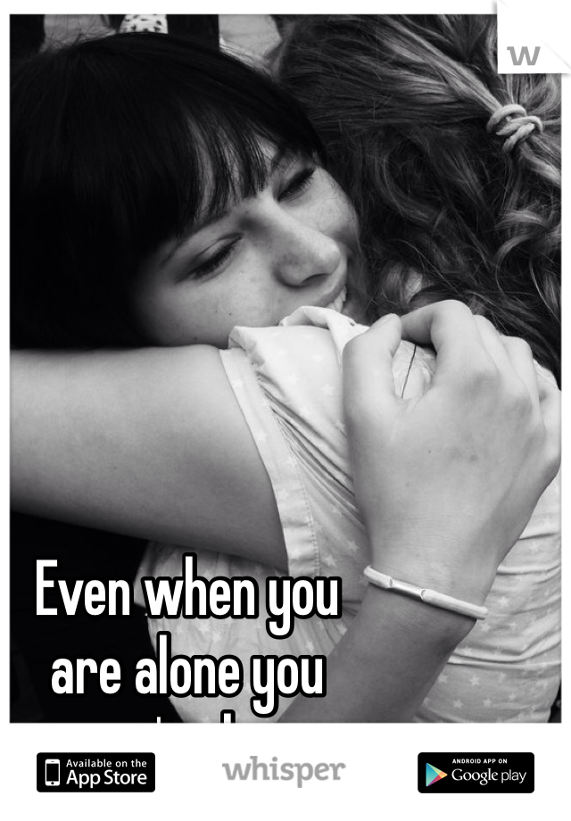 Even when you
are alone you
aren't alone. 