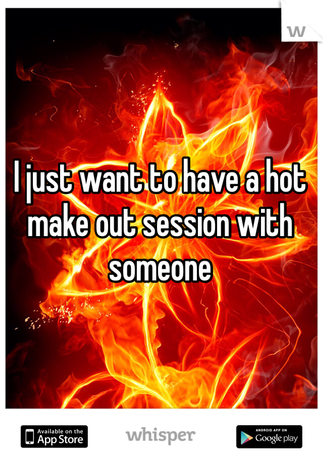 I just want to have a hot make out session with someone 