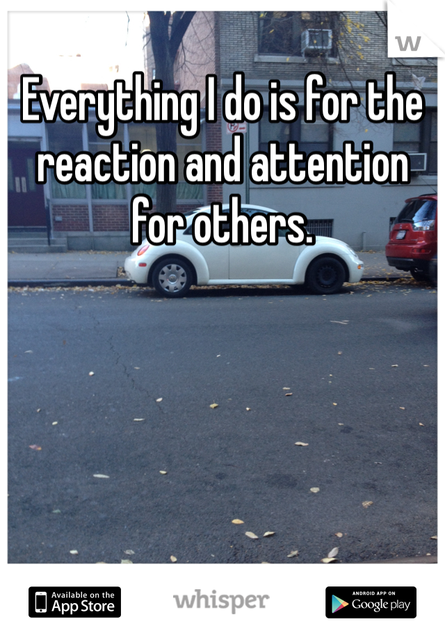 Everything I do is for the reaction and attention for others. 