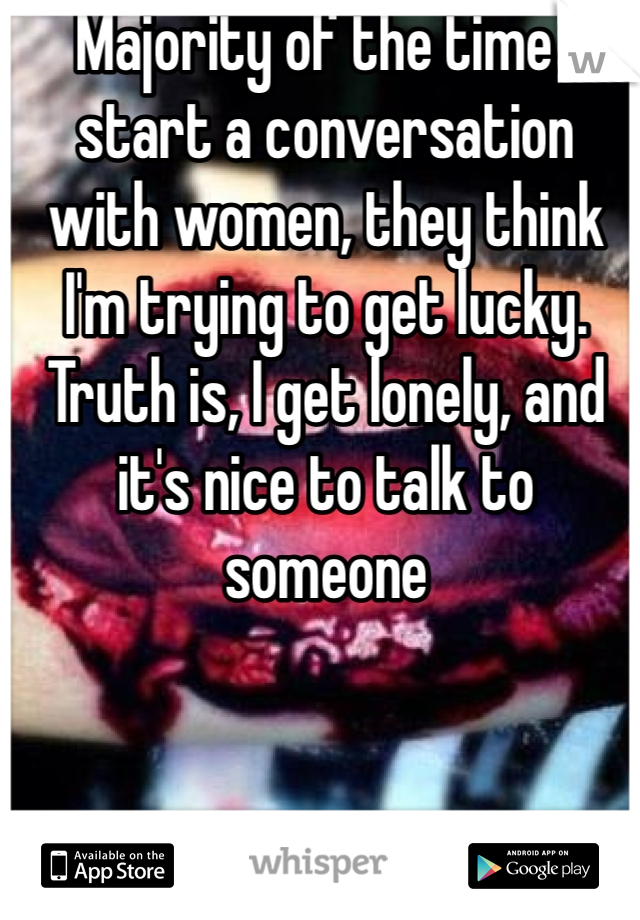Majority of the time I start a conversation with women, they think I'm trying to get lucky.  Truth is, I get lonely, and it's nice to talk to someone