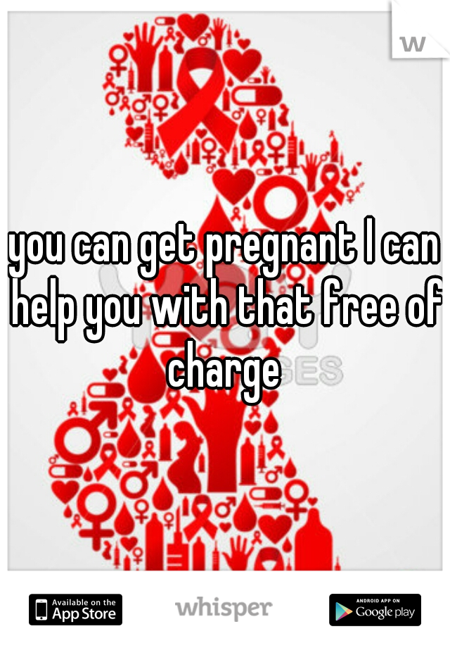 you can get pregnant I can help you with that free of charge 