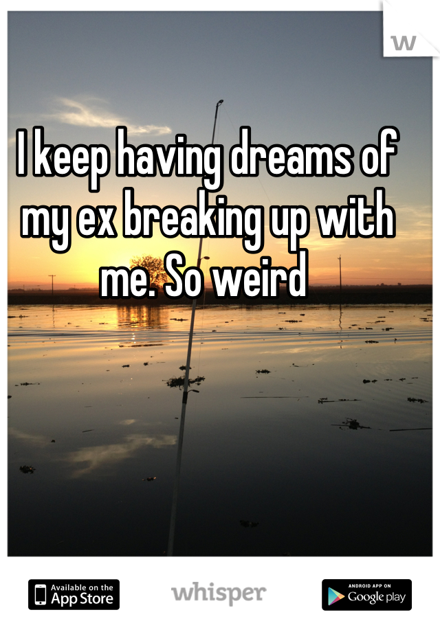 I keep having dreams of my ex breaking up with me. So weird 