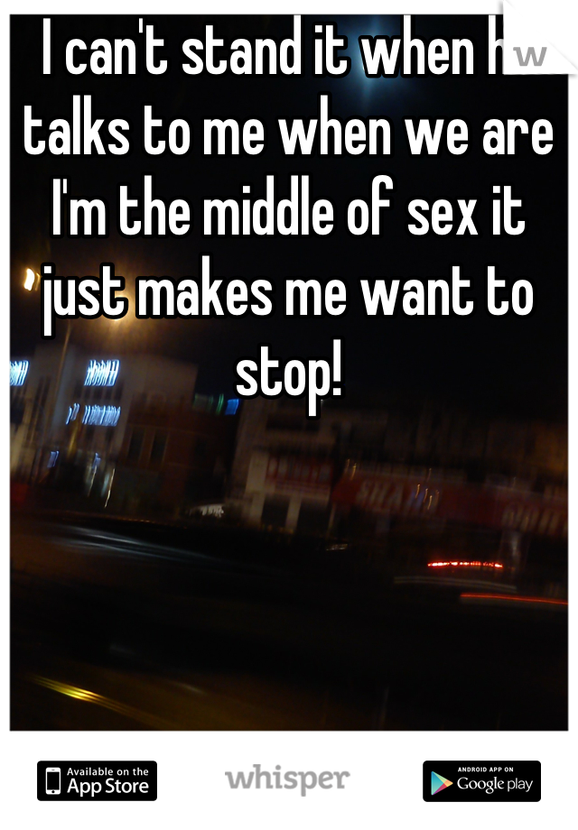 I can't stand it when he talks to me when we are I'm the middle of sex it just makes me want to stop!