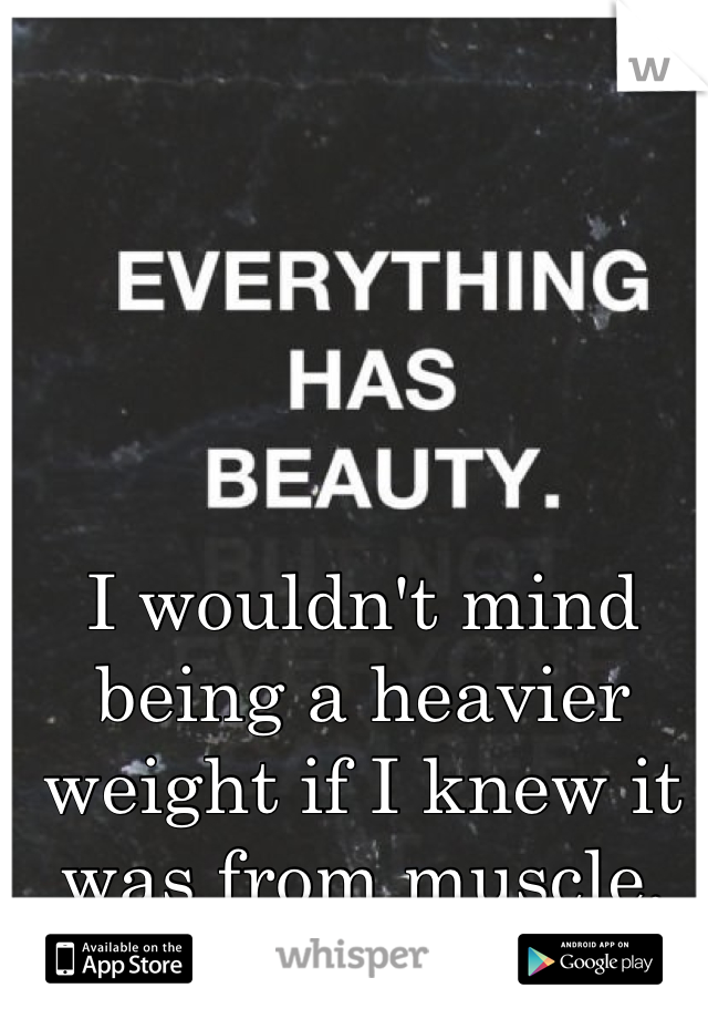 I wouldn't mind being a heavier weight if I knew it was from muscle. 