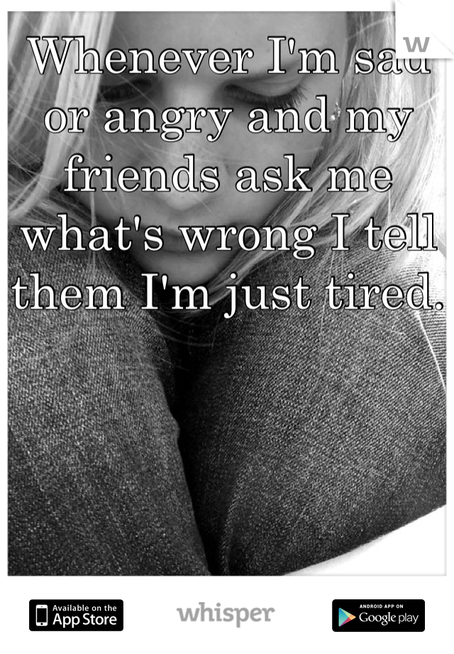 Whenever I'm sad or angry and my friends ask me what's wrong I tell them I'm just tired.
