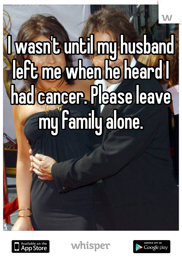 I wasn't until my husband left me when he heard I had cancer. Please leave my family alone. 