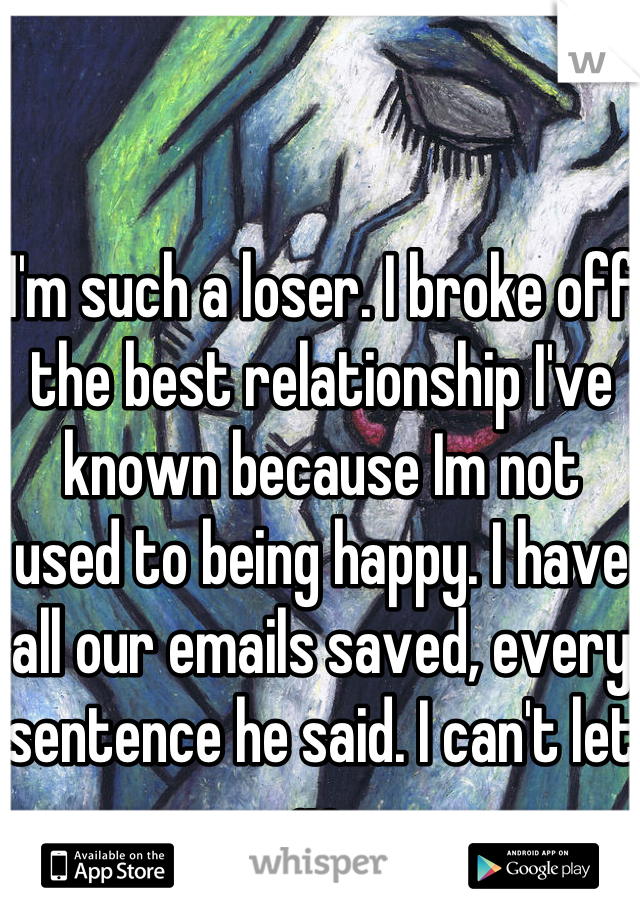 I'm such a loser. I broke off the best relationship I've known because Im not used to being happy. I have all our emails saved, every sentence he said. I can't let go.