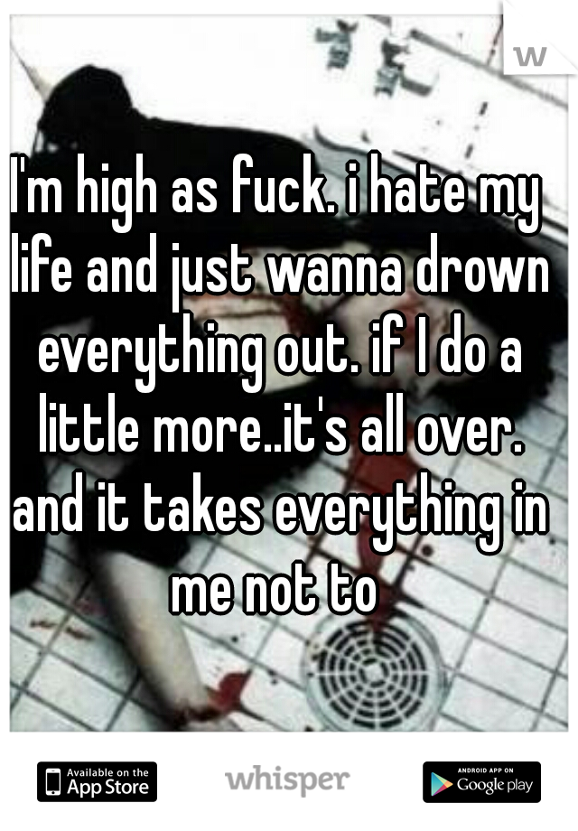 I'm high as fuck. i hate my life and just wanna drown everything out. if I do a little more..it's all over. and it takes everything in me not to 