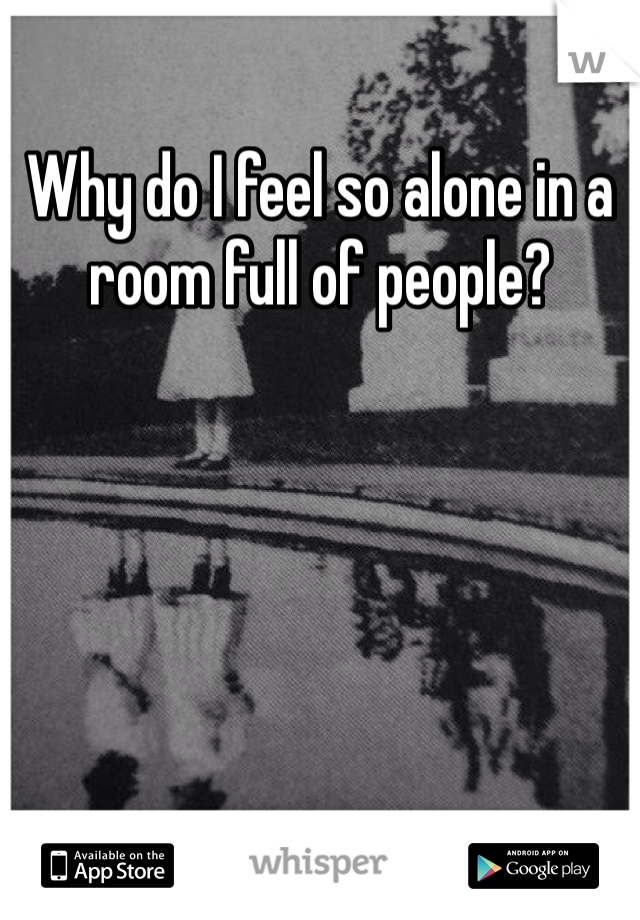 Why do I feel so alone in a room full of people? 