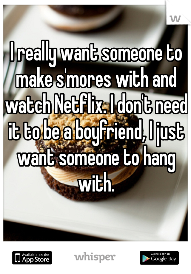 I really want someone to make s'mores with and watch Netflix. I don't need it to be a boyfriend, I just want someone to hang with.