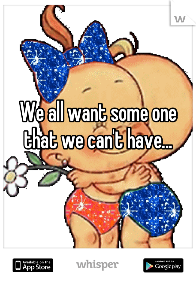 We all want some one that we can't have...