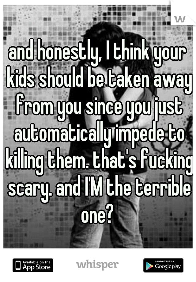 and honestly, I think your kids should be taken away from you since you just automatically impede to killing them. that's fucking scary. and I'M the terrible one? 