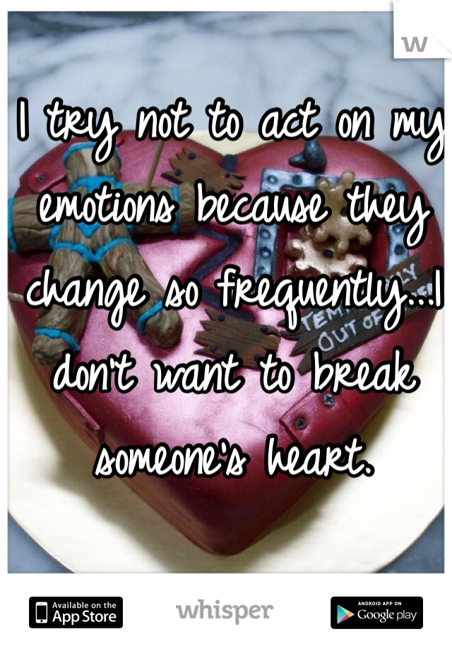 I try not to act on my emotions because they change so frequently...I don't want to break someone's heart.