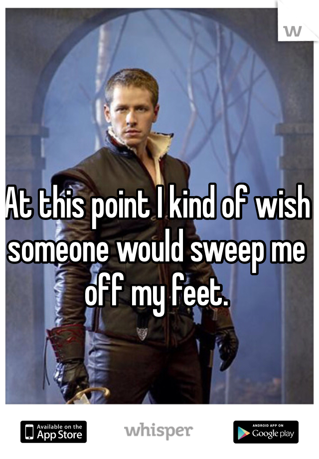At this point I kind of wish someone would sweep me off my feet.