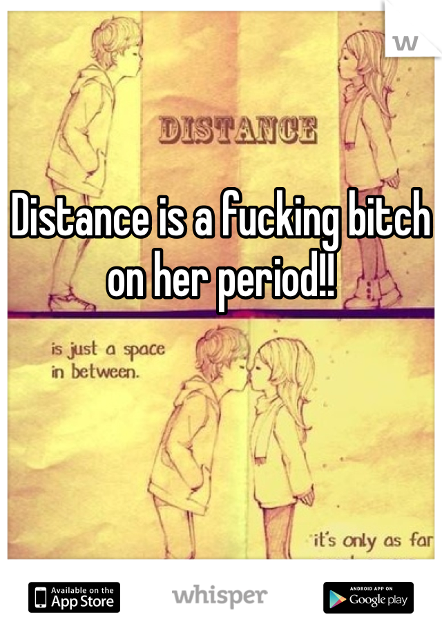 Distance is a fucking bitch on her period!! 