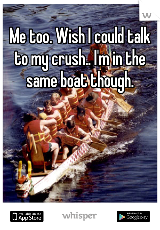 Me too. Wish I could talk to my crush.. I'm in the same boat though. 