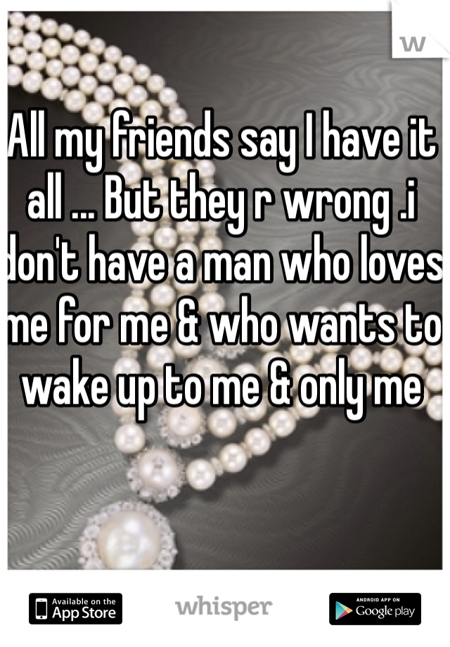 All my friends say I have it all ... But they r wrong .i don't have a man who loves me for me & who wants to wake up to me & only me 
