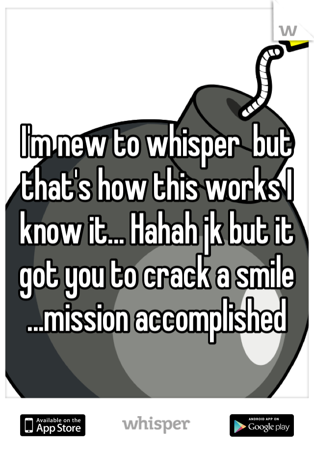 I'm new to whisper  but that's how this works I know it... Hahah jk but it got you to crack a smile ...mission accomplished