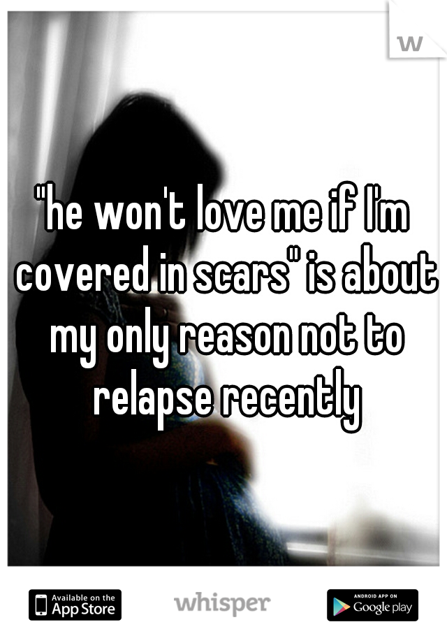 "he won't love me if I'm covered in scars" is about my only reason not to relapse recently