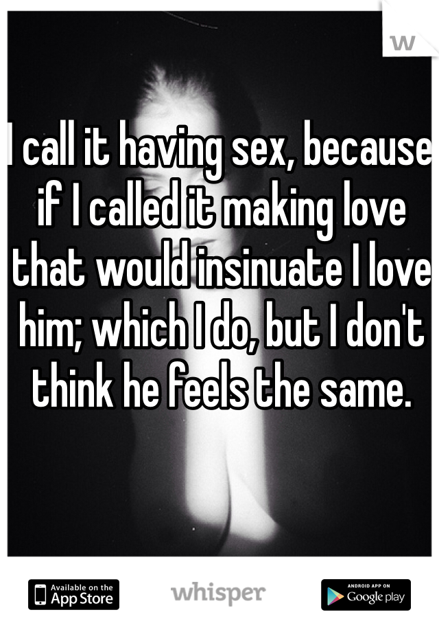 I call it having sex, because if I called it making love that would insinuate I love him; which I do, but I don't think he feels the same.