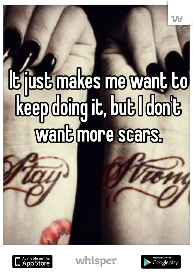 It just makes me want to keep doing it, but I don't want more scars. 