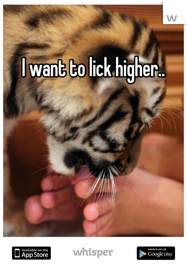I want to lick higher..